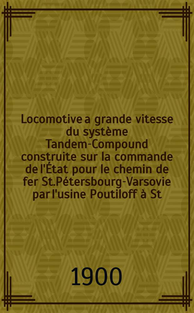 Locomotive a grande vitesse du syst&egrave;me Tandem-Compound construite sur la commande de l'&Eacute;tat pour le chemin de fer St.P&eacute;tersbourg-Varsovie par l'usine Poutiloff &agrave; St.P&eacute;tersbourg