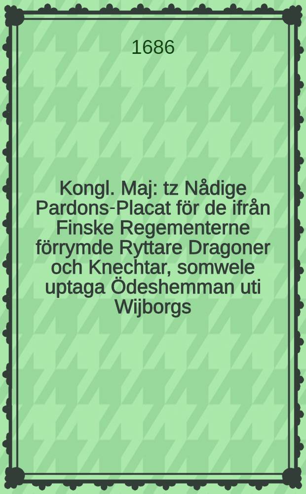 Kongl. Maj: tz N&aring;dige Pardons-Placat f&ouml;r de ifr&aring;n Finske Regementerne f&ouml;rrymde Ryttare Dragoner och Knechtar, somwele uptaga &Ouml;deshemman uti Wijborgs, Nyslotz och Kymmeneg&aring;rdz L&auml;hn, och derf&ouml;re utrusta Dragoner, Daterat Stockholm den 18 Decemb. &Aring;hr 1686