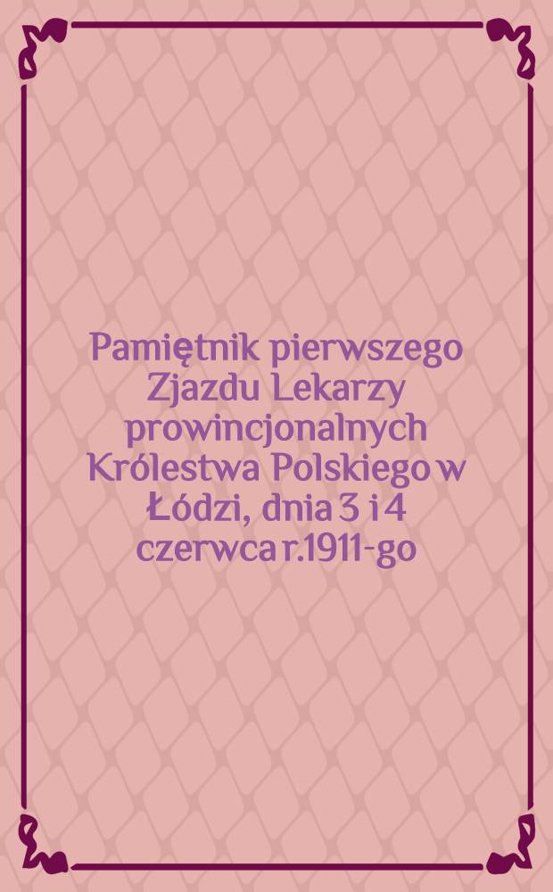 Pamiętnik pierwszego Zjazdu Lekarzy prowincjonalnych Królestwa Polskiego w Łódzi, dnia 3 i 4 czerwca r.1911-go