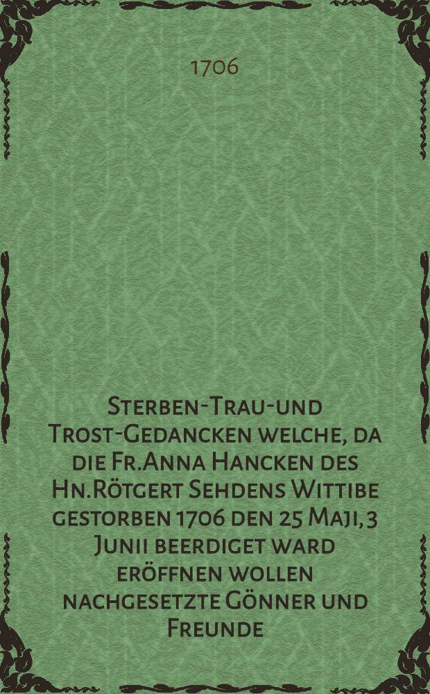 Sterbens- Traur- und Trost-Gedancken welche, da die Fr.Anna Hancken des Hn.R&ouml;tgert Sehdens Wittibe gestorben 1706 den 25 Maji, 3 Junii beerdiget ward er&ouml;ffnen wollen nachgesetzte G&ouml;nner und Freunde : Pi&egrave;ce de vers