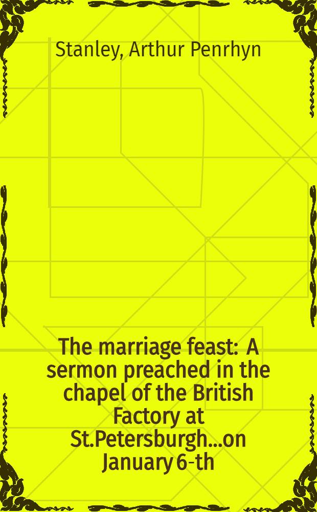 The marriage feast : A sermon preached in the chapel of the British Factory at St.Petersburgh...on January 6-th (18-th) 1874, being the sunday preceding the marriage of His Royal Highness the Duke of Edinburgh and Her Imperial Highness the Grand Duchess Marie Alexandrovna : With the order of the marriage service