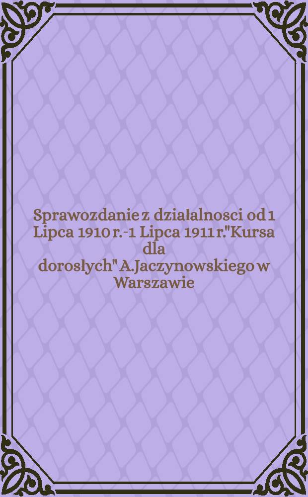 Sprawozdanie z działalnosci od 1 Lipca 1910 r.-1 Lipca 1911 r."Kursa dla dorosłych" A.Jaczynowskiego w Warszawie