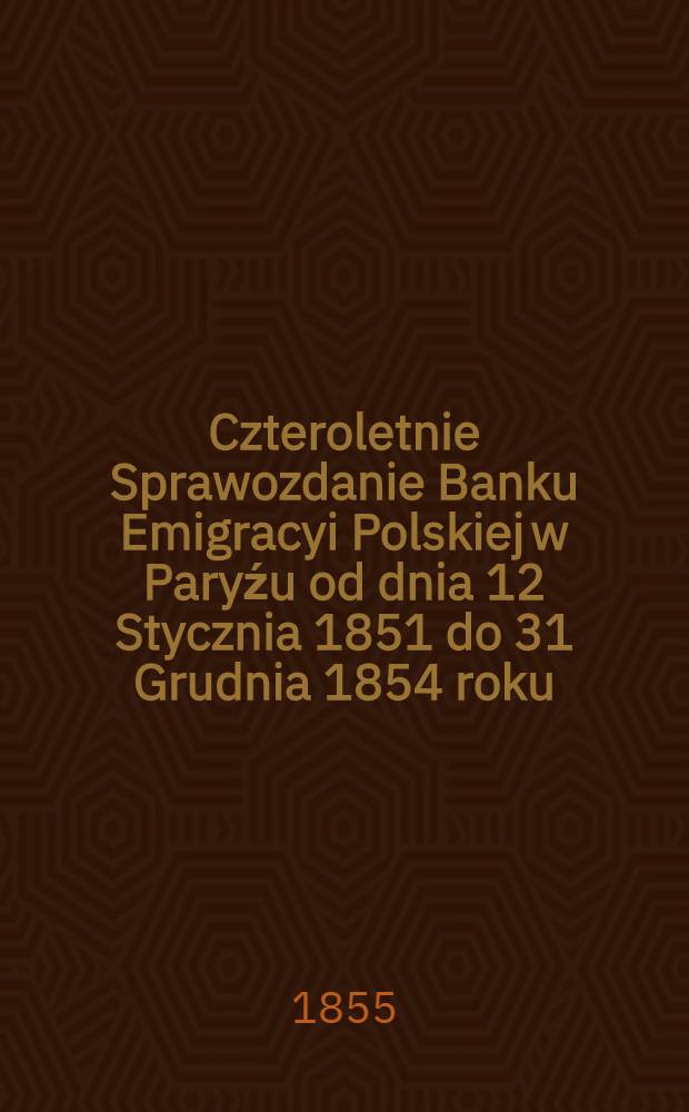 Czteroletnie Sprawozdanie Banku Emigracyi Polskiej w Paryźu od dnia 12 Stycznia 1851 do 31 Grudnia 1854 roku