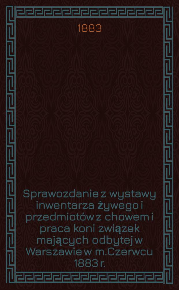Sprawozdanie z wystawy inwentarza żywego i przedmiotów z chowem i praca koni związek mających odbytej w Warszawie w m.Czerwcu 1883 r.
