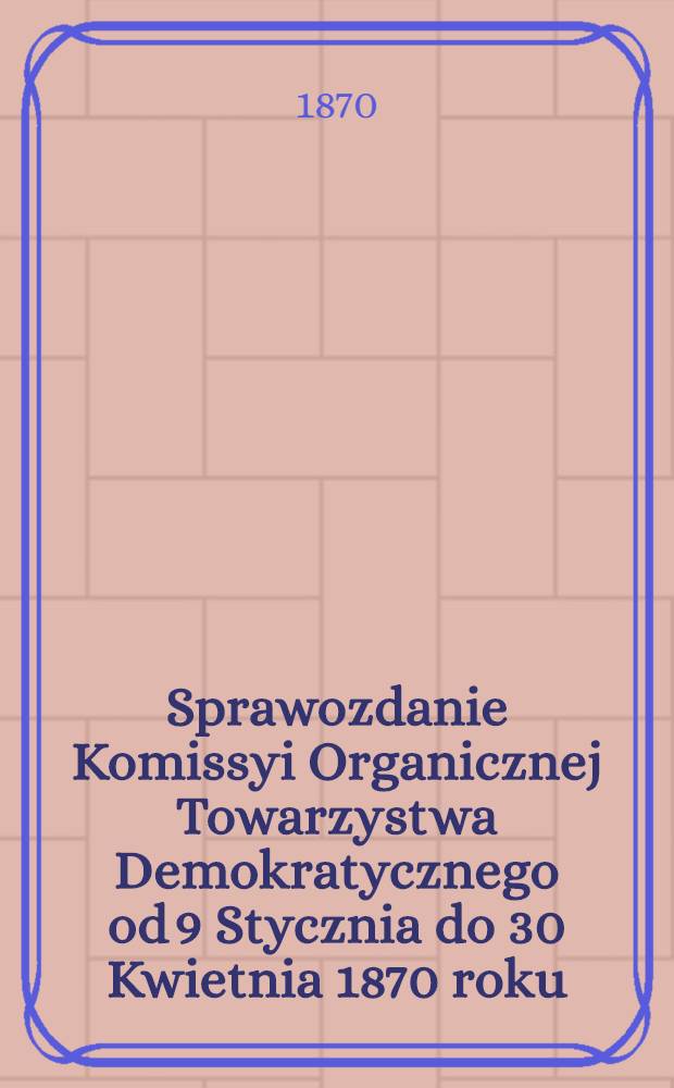 Sprawozdanie Komissyi Organicznej Towarzystwa Demokratycznego od 9 Stycznia do 30 Kwietnia 1870 roku