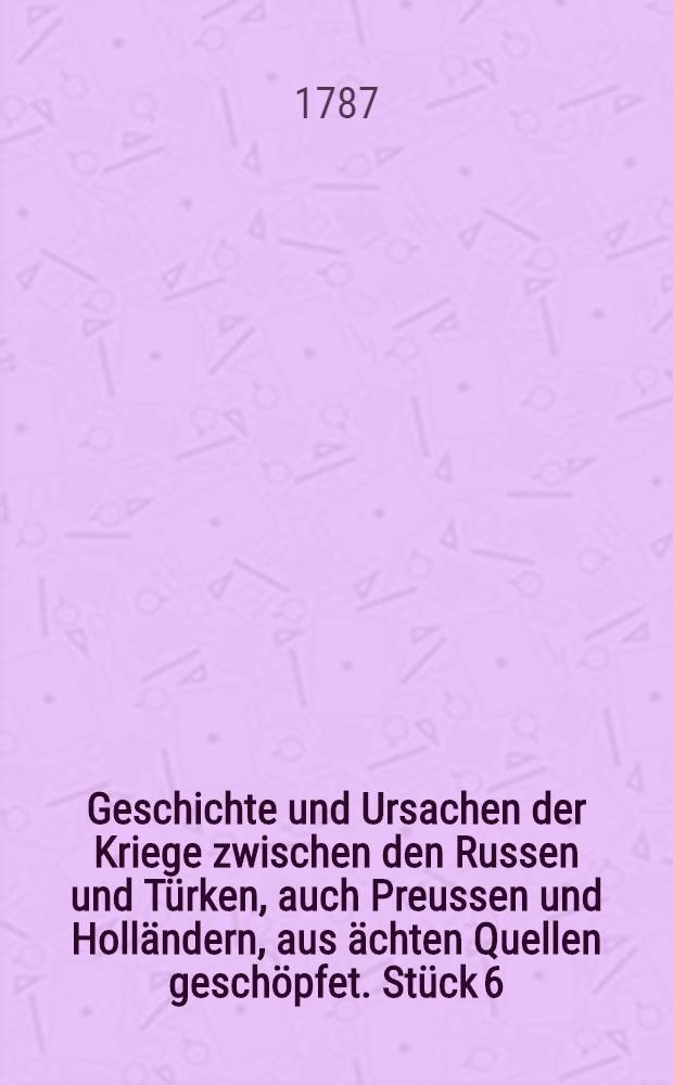 Geschichte und Ursachen der Kriege zwischen den Russen und T&uuml;rken, auch Preussen und Holl&auml;ndern, aus &auml;chten Quellen gesch&ouml;pfet. St&uuml;ck 6