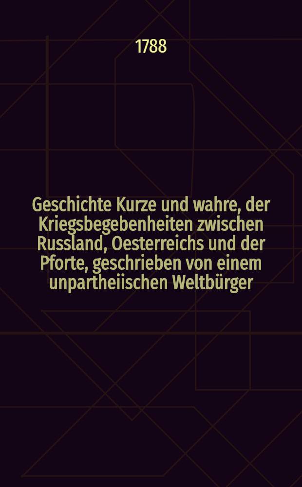Geschichte Kurze und wahre, der Kriegsbegebenheiten zwischen Russland, Oesterreichs und der Pforte, geschrieben von einem unpartheiischen Weltbürger