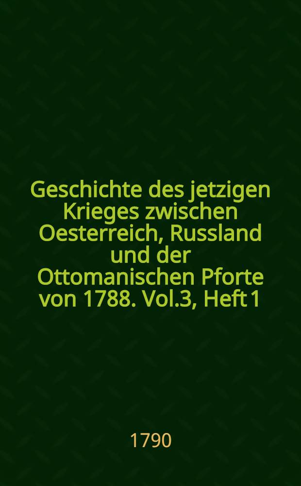 Geschichte des jetzigen Krieges zwischen Oesterreich, Russland und der Ottomanischen Pforte von 1788. Vol.3, Heft 1