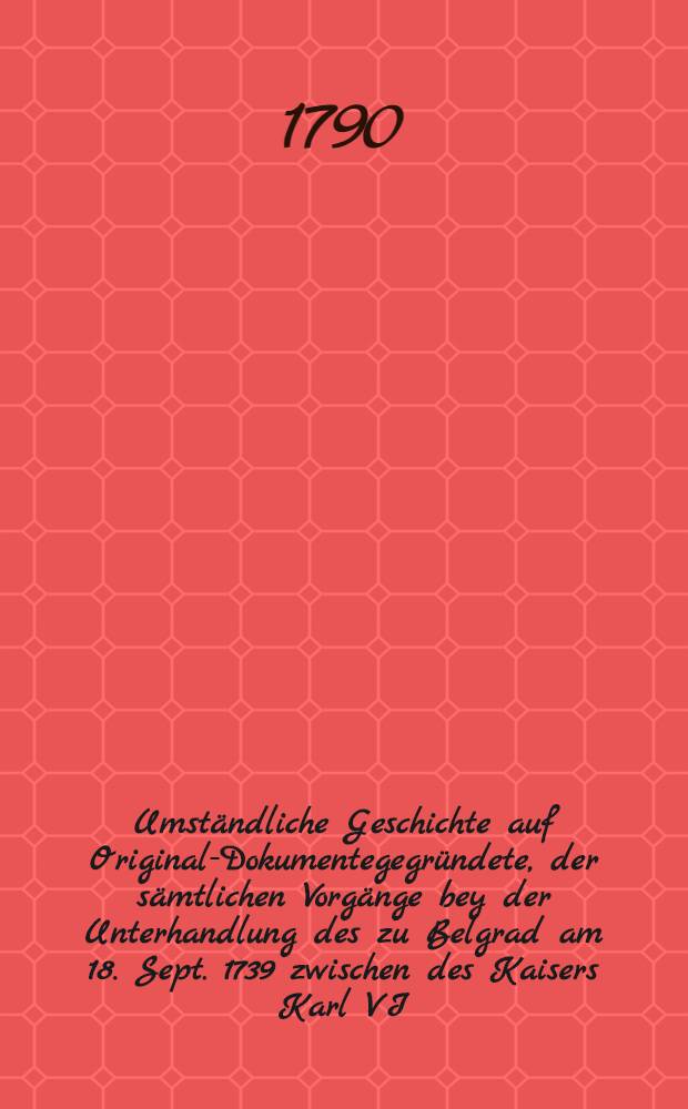 Umst&auml;ndliche Geschichte auf Original-Dokumentegegr&uuml;ndete, der s&auml;mtlichen Vorg&auml;nge bey der Unterhandlung des zu Belgrad am 18. Sept. 1739 zwischen des Kaisers Karl VI. Maj. Russland und der Ottomannischen Pforte geschlossenen Friedens