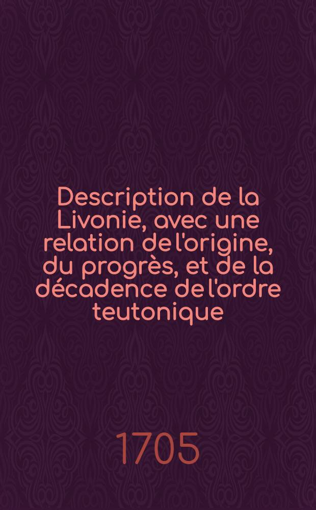 Description de la Livonie, avec une relation de l'origine, du progrès, et de la décadence de l'ordre teutonique : On y decrit les duchez de Courland et de Semigalle, et la province de Pilten