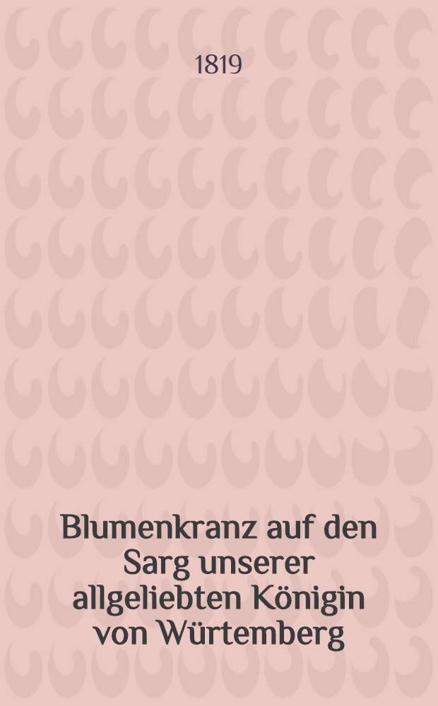 Blumenkranz auf den Sarg unserer allgeliebten Königin von Würtemberg (Catherina Pavlovna) : Sammlung aller Trauerreden und Gedichten auf die verewigte Majestät