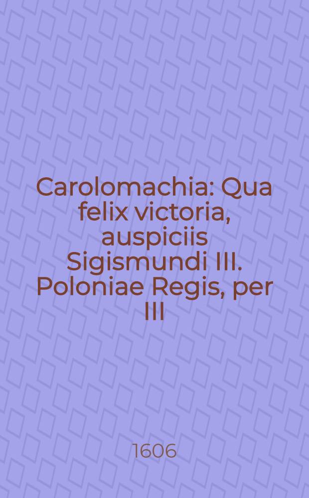 Carolomachia : Qua felix victoria, auspiciis Sigismundi III. Poloniae Regis, per III: D.Joan.Carolum Chodkiewicium de Carolo duce Sudermanniae S.R.M. Perduelli V. kalend. Octob. A. 1605 in Livonia sub Kyrkholmum reportata, narratur. Seren. Principi Wladislao a Christophoro Zawisza d.d