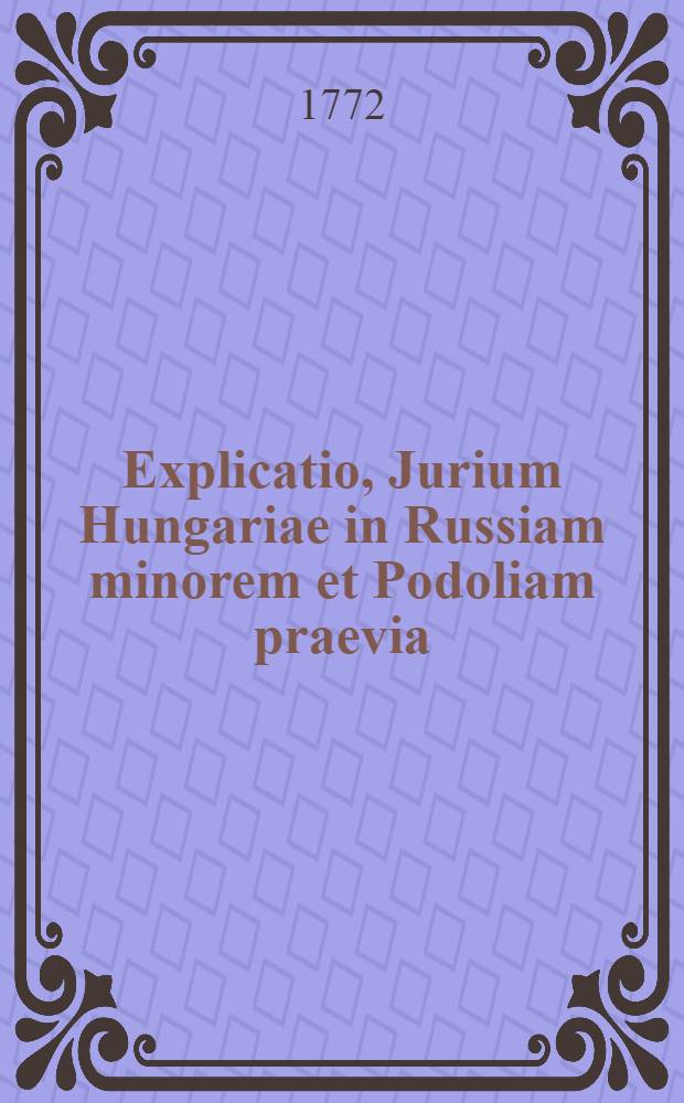 Explicatio, Jurium Hungariae in Russiam minorem et Podoliam praevia