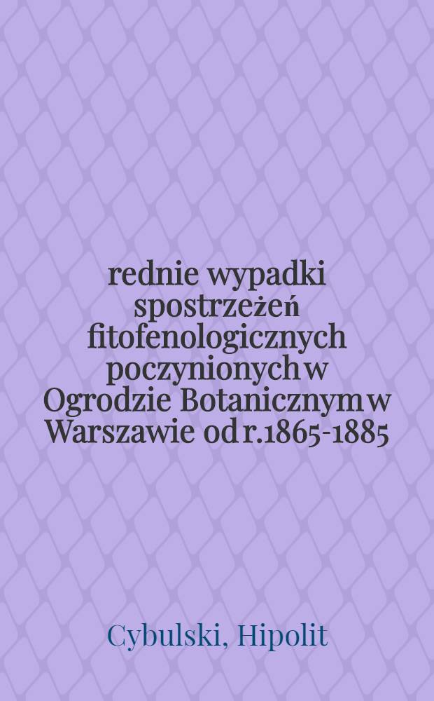 Średnie wypadki spostrzeżeń fitofenologicznych poczynionych w Ogrodzie Botanicznym w Warszawie od r.1865-1885