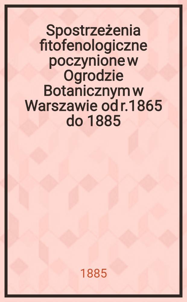 Spostrzeżenia fitofenologiczne poczynione w Ogrodzie Botanicznym w Warszawie od r.1865 do 1885