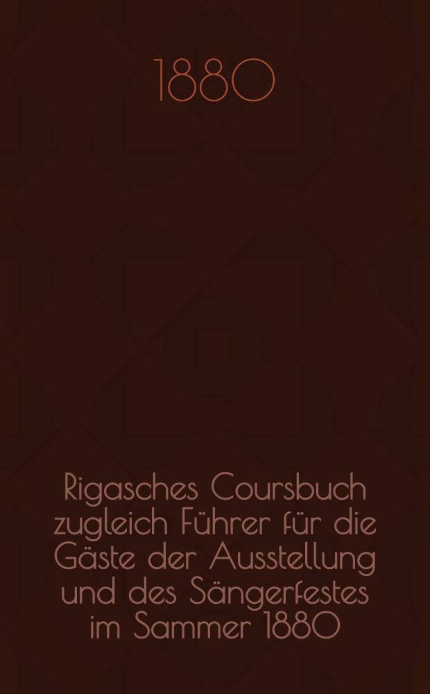 Rigasches Coursbuch zugleich Führer für die Gäste der Ausstellung und des Sängerfestes im Sammer 1880