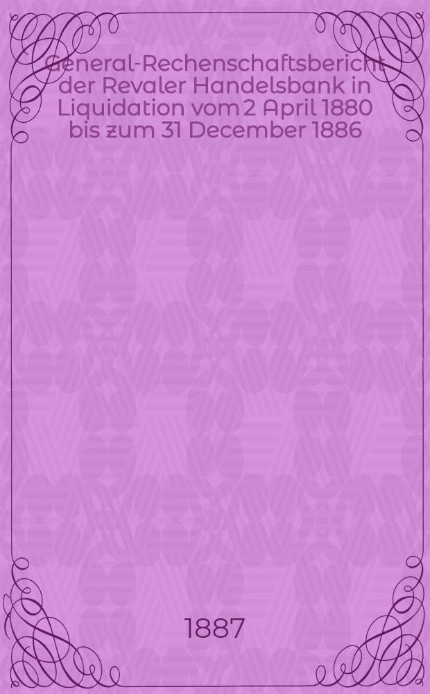 General-Rechenschaftsbericht der Revaler Handelsbank in Liquidation vom 2 April 1880 bis zum 31 December 1886