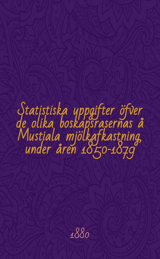 Statistiska uppgifter öfver de olika boskapsrasernas å Mustiala mjölkafkastning, under åren 1850-1879