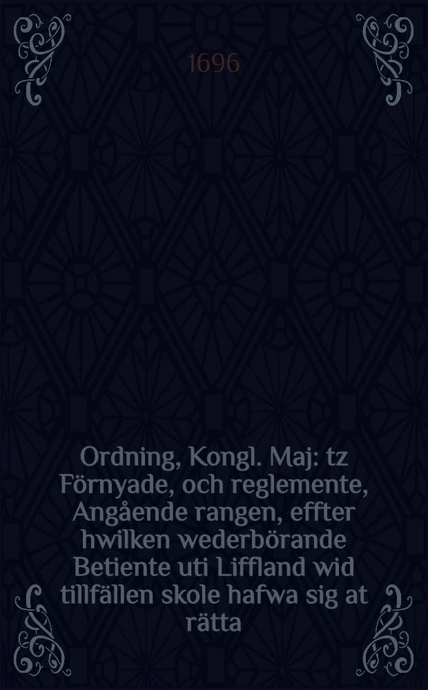 Ordning, Kongl. Maj: tz F&ouml;rnyade, och reglemente, Ang&aring;ende rangen, effter hwilken wederb&ouml;rande Betiente uti Liffland wid tillf&auml;llen skole hafwa sig at r&auml;tta : Datum Stockholm den 21 Februarii, &aring;hr 1696