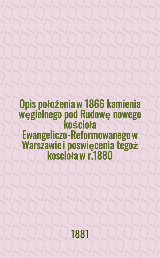Opis połoźenia w 1866 kamienia węgielnego pod Rudowę nowego kościoła Ewangeliczo-Reformowanego w Warszawie i poswięcenia tegoź koscioła w r.1880