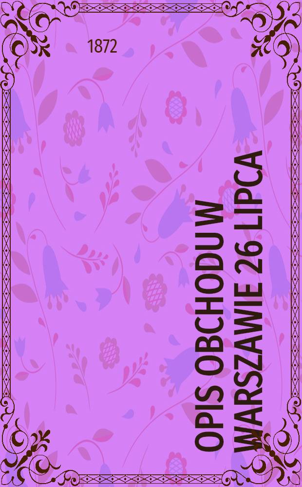 Opis obchodu w Warszawie 26 lipca (7 sierpnia) 1872 roku 60-letniego jubileuszu służby Jenerał-Feldmarszałka Namiestnika w Kr&oacute;lestwie Polskiem, Gł&oacute;wnodowodzącego wojskami okręgu wojskowego Warszawskiego, Hrabiego Feodora Teodorowicza Berga