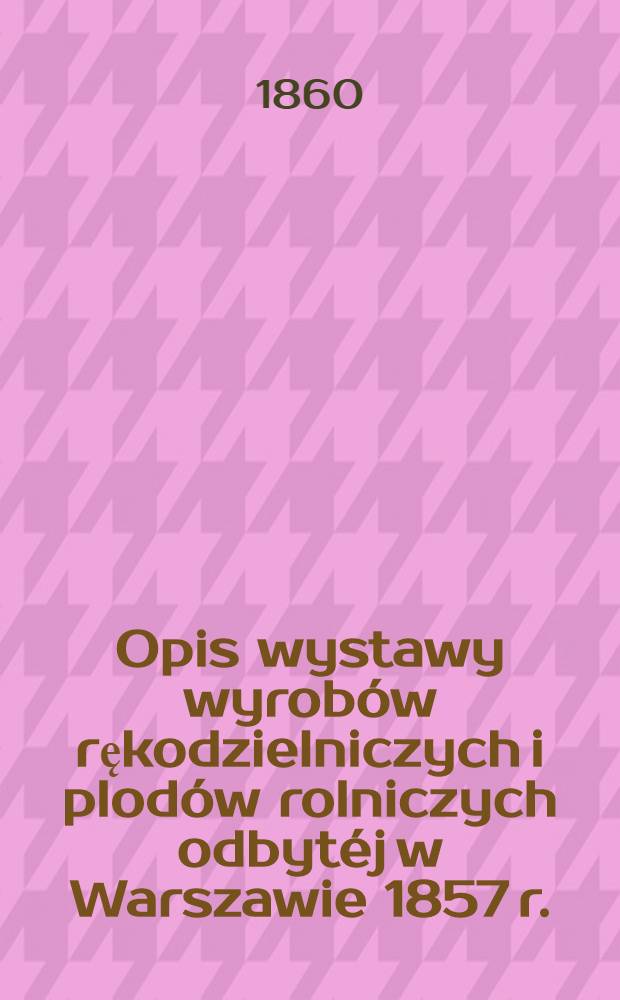 Opis wystawy wyrobów rękodzielniczych i plodów rolniczych odbytéj w Warszawie 1857 r.