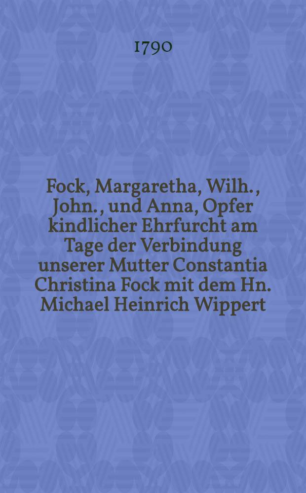 Fock, Margaretha, Wilh., John., und Anna, Opfer kindlicher Ehrfurcht am Tage der Verbindung unserer Mutter Constantia Christina Fock mit dem Hn. Michael Heinrich Wippert : Den 11.October 1790