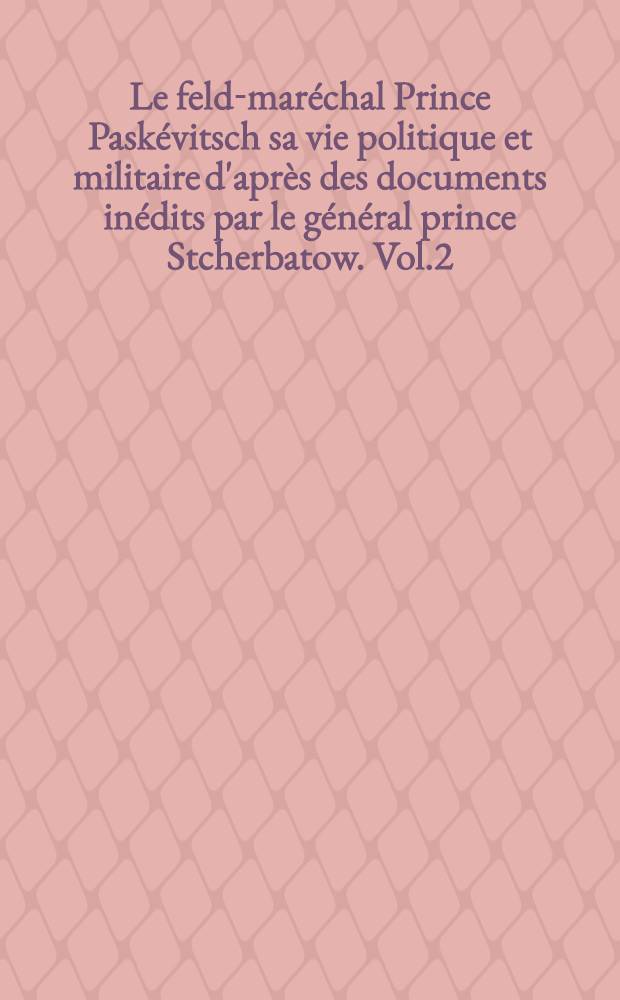 Le feld-maréchal Prince Paskévitsch sa vie politique et militaire d'après des documents inédits par le général prince Stcherbatow. Vol.2