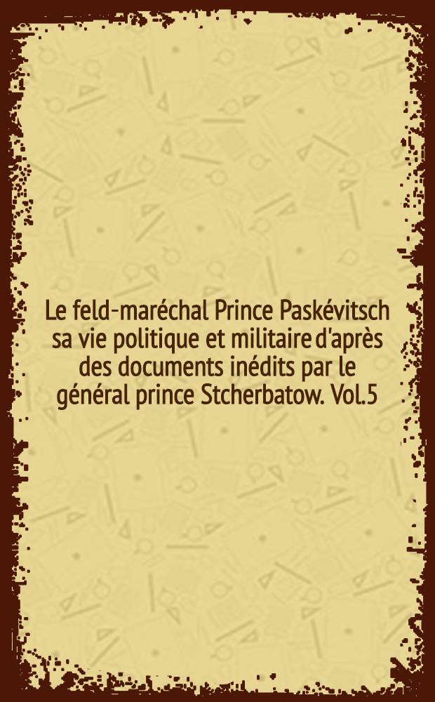 Le feld-maréchal Prince Paskévitsch sa vie politique et militaire d'après des documents inédits par le général prince Stcherbatow. Vol.5