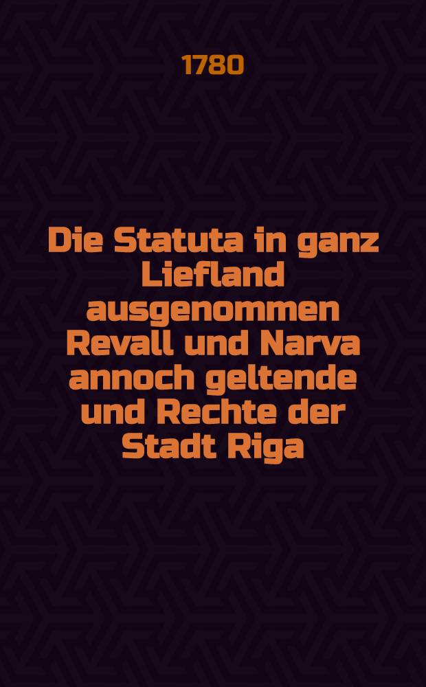 Die Statuta in ganz Liefland ausgenommen Revall und Narva annoch geltende und Rechte der Stadt Riga