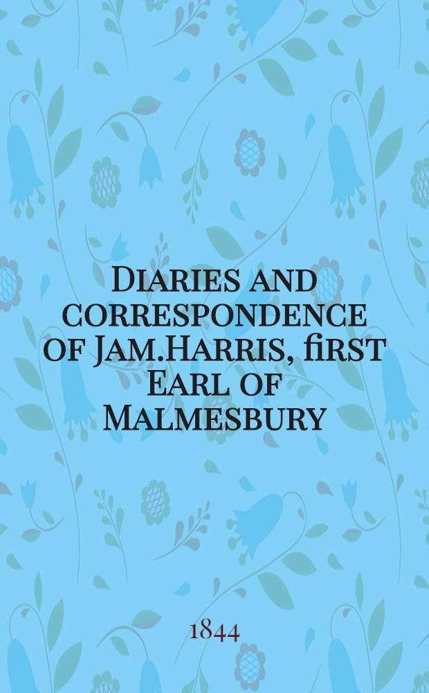 Diaries and correspondence of Jam.Harris, first Earl of Malmesbury; containing an account of his missions to the courts of Madrid, Frederick the Great, Catherine the Second, and the Hague : Jam.Harris, first Earl of Malmesbury. Vol.1