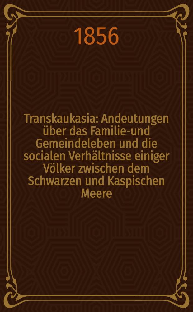 Transkaukasia : Andeutungen über das Familien- und Gemeindeleben und die socialen Verhältnisse einiger Völker zwischen dem Schwarzen und Kaspischen Meere. Vol.1