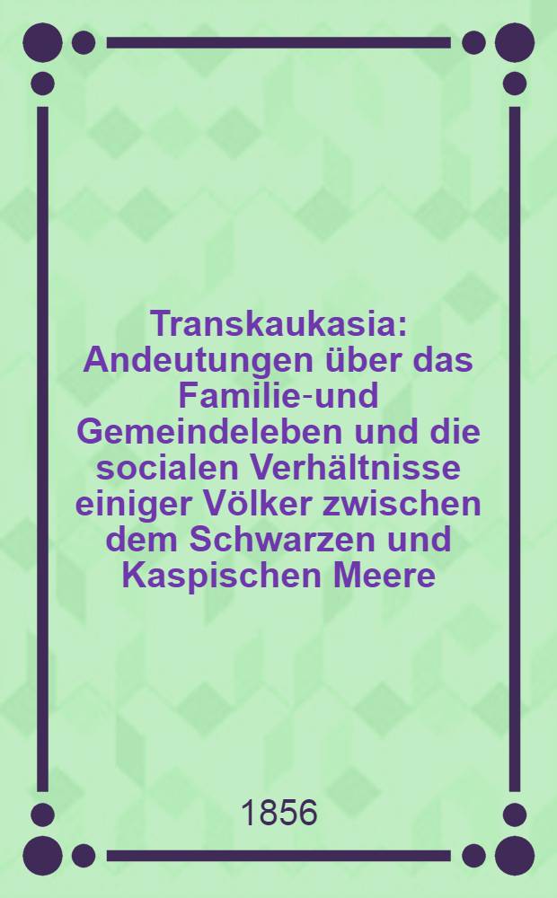 Transkaukasia : Andeutungen über das Familien- und Gemeindeleben und die socialen Verhältnisse einiger Völker zwischen dem Schwarzen und Kaspischen Meere. Vol.2