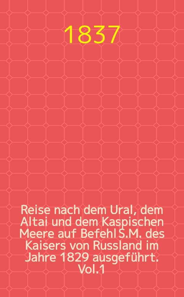 Reise nach dem Ural, dem Altai und dem Kaspischen Meere auf Befehl S.M. des Kaisers von Russland im Jahre 1829 ausgeführt. Vol.1