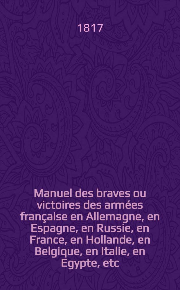 Manuel des braves ou victoires des armées française en Allemagne, en Espagne, en Russie, en France, en Hollande, en Belgique, en Italie, en Egypte, etc. dedic aux membres de la Legion d'honneur par M.M. Léon Thiossé, Eugène B*** et plusieurs militaires. T.1