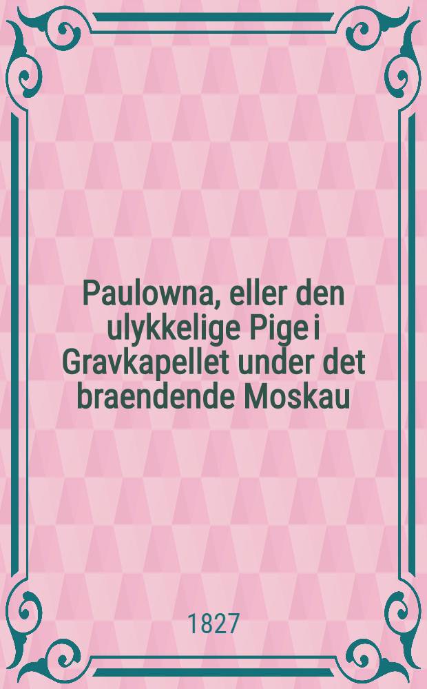 Paulowna, eller den ulykkelige Pige i Gravkapellet under det braendende Moskau : En tildragelse fra Napoleons Feldttog i Russland. Vol.1