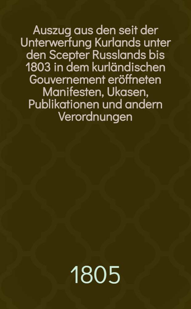 Auszug aus den seit der Unterwerfung Kurlands unter den Scepter Russlands bis 1803 in dem kurländischen Gouvernement eröffneten Manifesten, Ukasen, Publikationen und andern Verordnungen. Fortsetzung 5