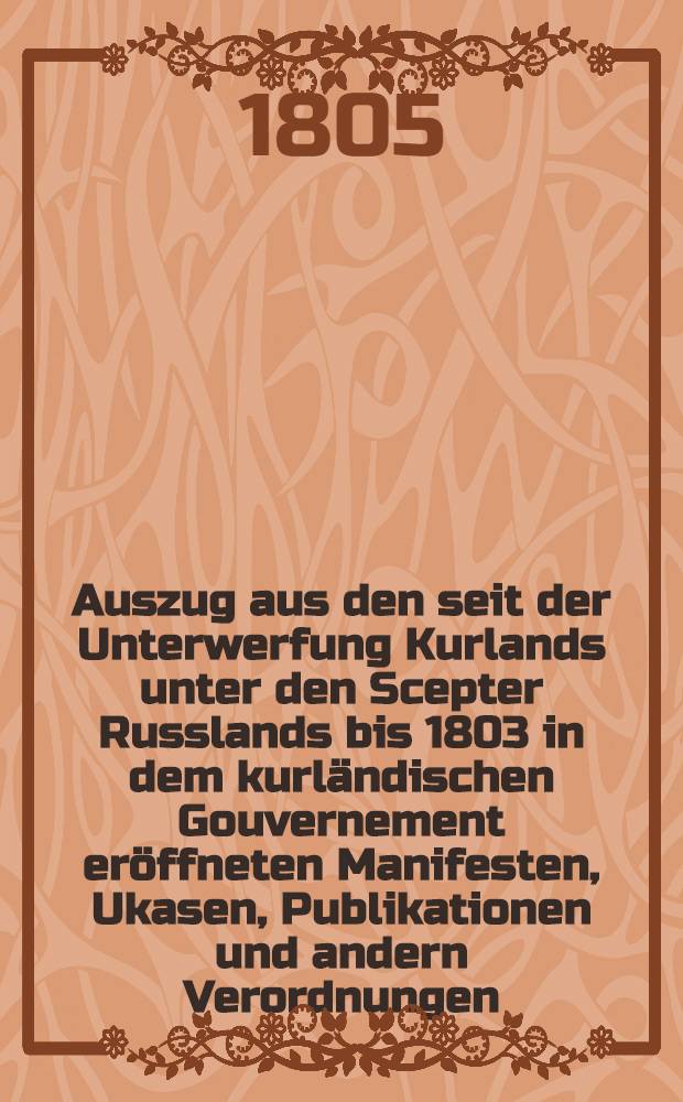 Auszug aus den seit der Unterwerfung Kurlands unter den Scepter Russlands bis 1803 in dem kurländischen Gouvernement eröffneten Manifesten, Ukasen, Publikationen und andern Verordnungen. Fortsetzung 6