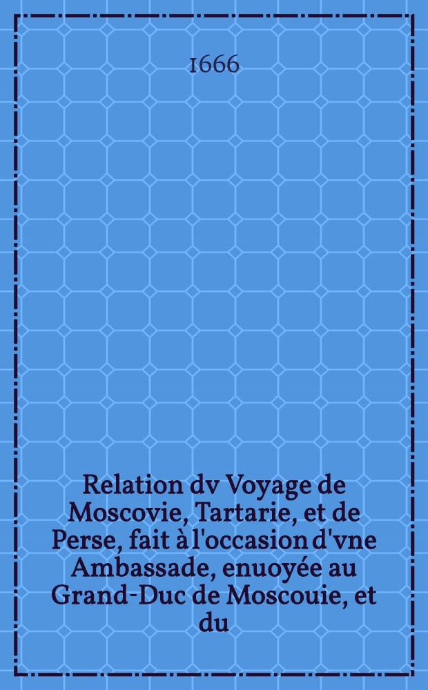 Relation dv Voyage de Moscovie, Tartarie, et de Perse, fait à l'occasion d'vne Ambassade, enuoyée au Grand-Duc de Moscouie, et du (sic) Roy de Perse; Par le Duc de Holstein: Depuis l'An 1633. jusques en l'An 1639. Vol.1