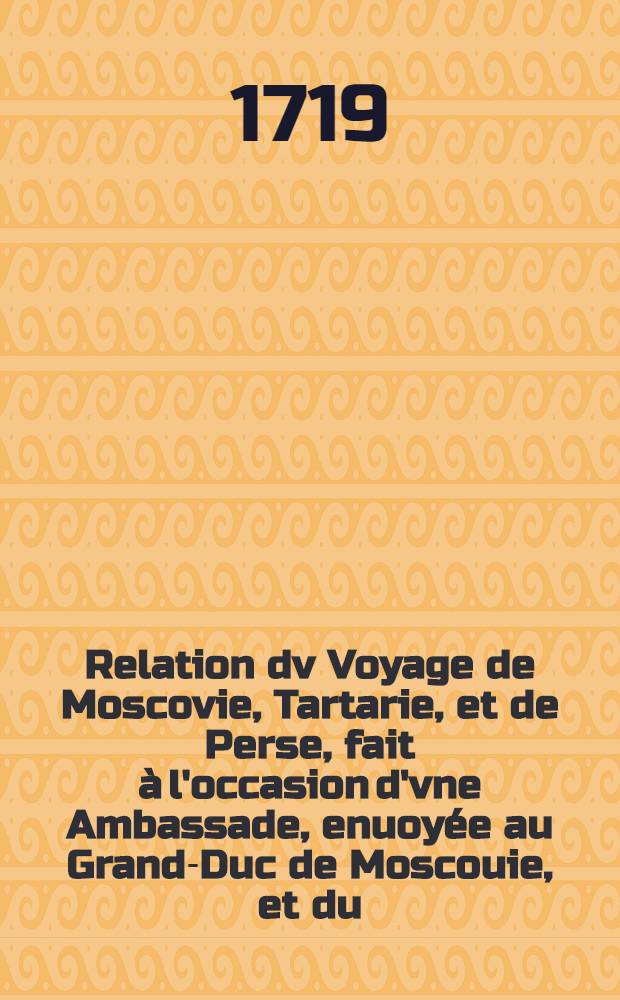 Relation dv Voyage de Moscovie, Tartarie, et de Perse, fait à l'occasion d'vne Ambassade, enuoyée au Grand-Duc de Moscouie, et du (sic) Roy de Perse; Par le Duc de Holstein: Depuis l'An 1633. jusques en l'An 1639. Vol.1