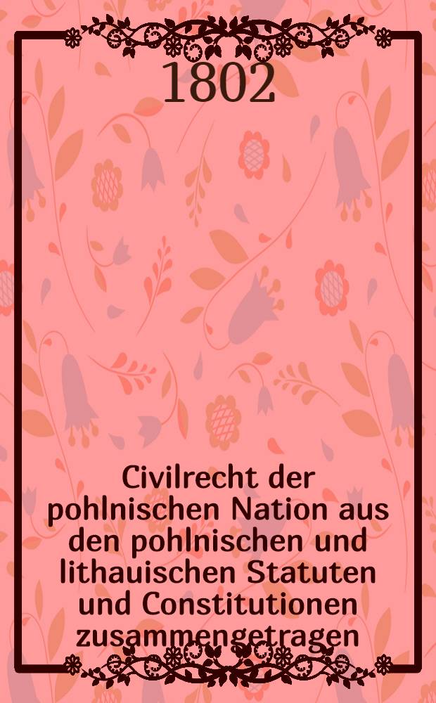 Civilrecht der pohlnischen Nation aus den pohlnischen und lithauischen Statuten und Constitutionen zusammengetragen : Aus dem Pohlnischen &uuml;bersetzt. Vol.2