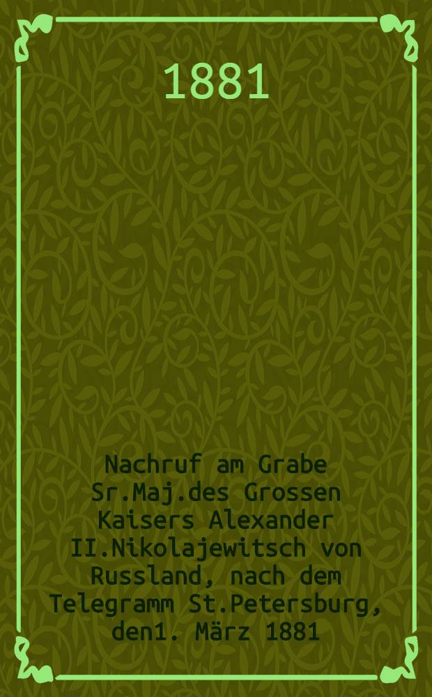 Nachruf am Grabe Sr.Maj.des Grossen Kaisers Alexander II.Nikolajewitsch von Russland, nach dem Telegramm St.Petersburg, den1. M&auml;rz 1881