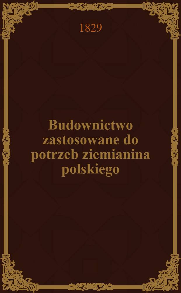 Budownictwo zastosowane do potrzeb ziemianina polskiego : Przez autora dzieła pod tytułem: O przyozdobieniu siedlisk wieyskich. Vol.1