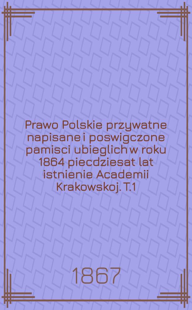 Prawo Polskie przywatne napisane i poswigczone pamisci ubieglich w roku 1864 piecdziesat lat istnienie Academii Krakowskoj. T.1