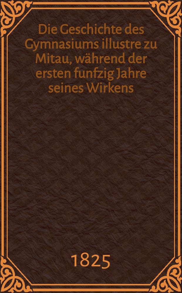 Die Geschichte des Gymnasiums illustre zu Mitau, während der ersten funfzig Jahre seines Wirkens