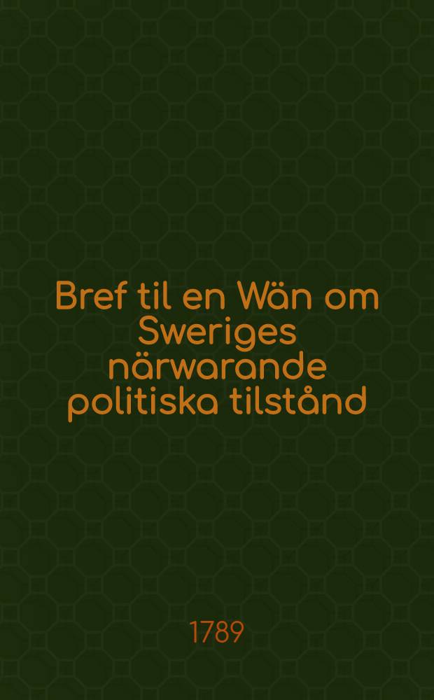 Bref til en W&auml;n om Sweriges n&auml;rwarande politiska tilst&aring;nd; ifr&aring;n Landsorten d. 31. Dec. 1788