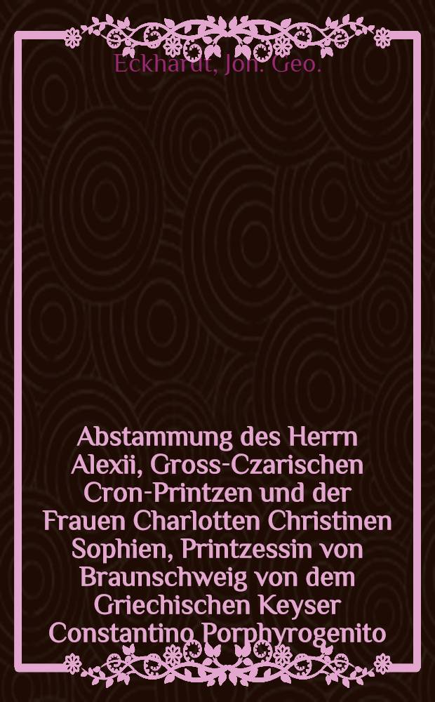 Abstammung des Herrn Alexii, Gross-Czarischen Cron-Printzen und der Frauen Charlotten Christinen Sophien, Printzessin von Braunschweig von dem Griechischen Keyser Constantino Porphyrogenito : Nebst einer genealogischen Deduction, aus welcher erhellet, dass des Gross-Czarischen Cron-Printzen Hoheit aus dem Gwelfischen Hause entsprossen sey : Hingegen die Printzessin Charlotte von alten Russischen Gross-Fürsten herkomme