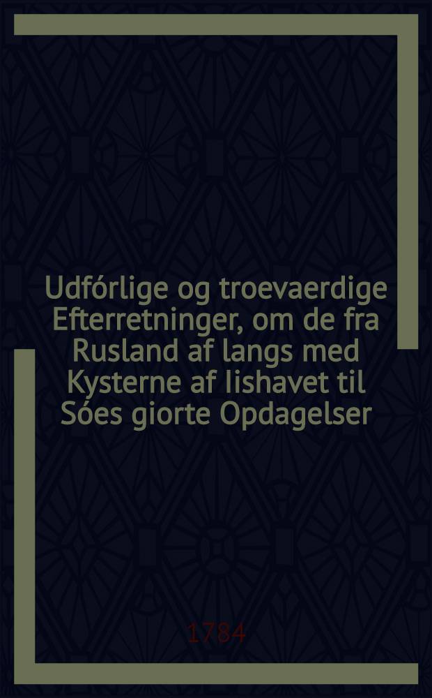 Udfórlige og troevaerdige Efterretninger, om de fra Rusland af langs med Kysterne af Iishavet til Sóes giorte Opdagelser; tilligemed de i Russiske Tieneste vaerende Danske Sóe-Officerers, Berings og Spangbergs Sóe-Reiser, foretagne i Aarene 1728, 1729, 1738, 1741 til 1743, paa det óstlige Ocean fra Kamtschatka af til Japon og Amerika