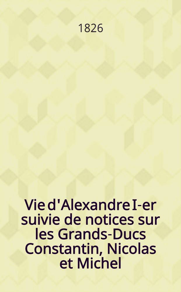 Vie d'Alexandre I-er suivie de notices sur les Grands-Ducs Constantin, Nicolas et Michel