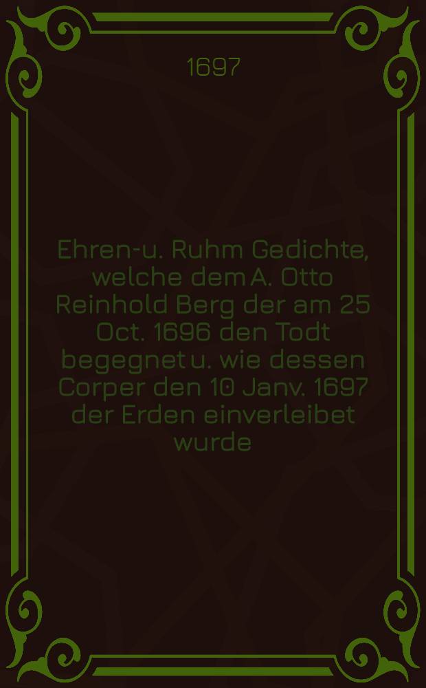 Ehren-u. Ruhm Gedichte, welche dem A. Otto Reinhold Berg der am 25 Oct. 1696 den Todt begegnet u. wie dessen Corper den 10 Janv. 1697 der Erden einverleibet wurde